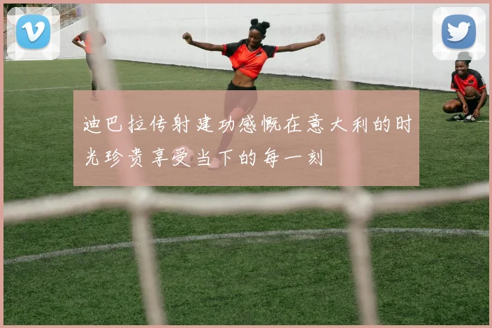 迪巴拉传射建功感慨在意大利的时光珍贵享受当下的每一刻