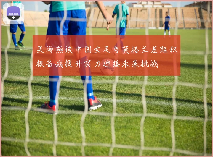 吴海燕谈中国女足与英格兰差距积极备战提升实力迎接未来挑战