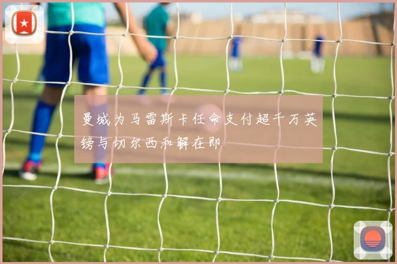 曼城为马雷斯卡任命支付超千万英镑与切尔西和解在即