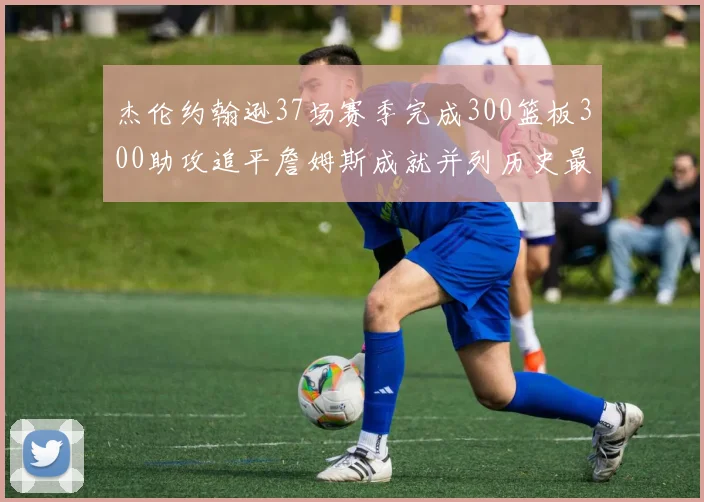 杰伦约翰逊37场赛季完成300篮板300助攻追平詹姆斯成就并列历史最快前锋