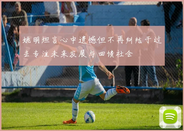 姚明坦言心中遗憾但不再纠结于过去专注未来发展与回馈社会