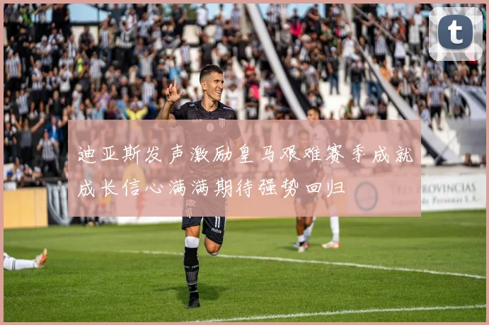 迪亚斯发声激励皇马艰难赛季成就成长信心满满期待强势回归