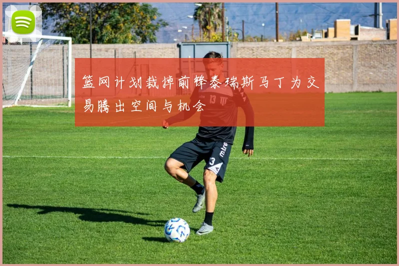 篮网计划裁掉前锋泰瑞斯马丁为交易腾出空间与机会
