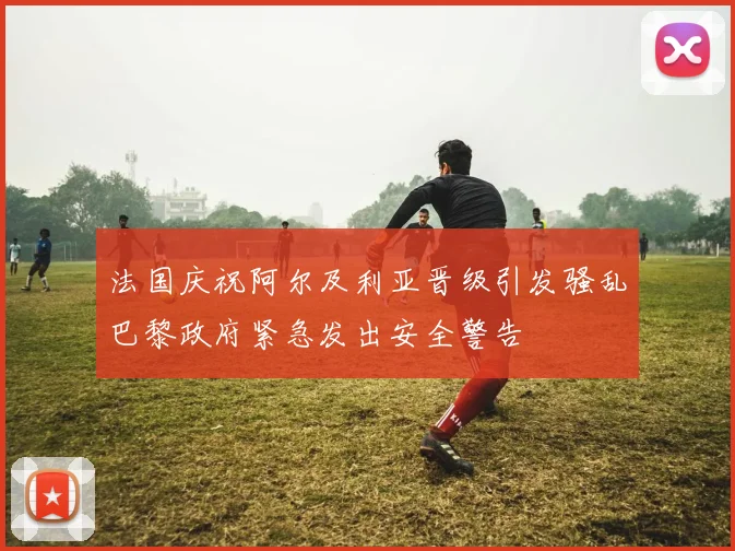 法国庆祝阿尔及利亚晋级引发骚乱巴黎政府紧急发出安全警告