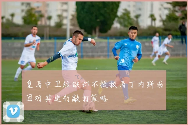 皇马中卫短缺却不提拔马丁内斯或因对其进行敲打策略