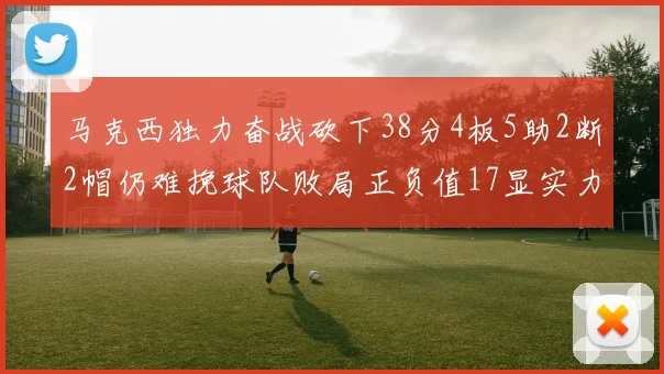 马克西独力奋战砍下38分4板5助2断2帽仍难挽球队败局正负值17显实力