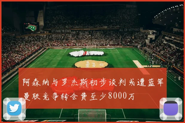 阿森纳与罗杰斯初步谈判或遭蓝军曼联竞争转会费至少8000万