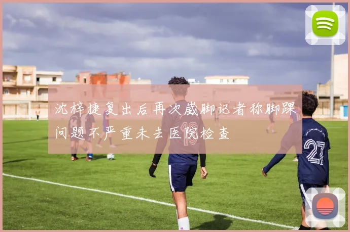 沈梓捷复出后再次崴脚记者称脚踝问题不严重未去医院检查