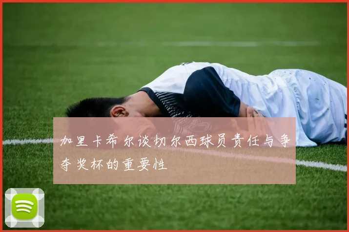 加里卡希尔谈切尔西球员责任与争夺奖杯的重要性