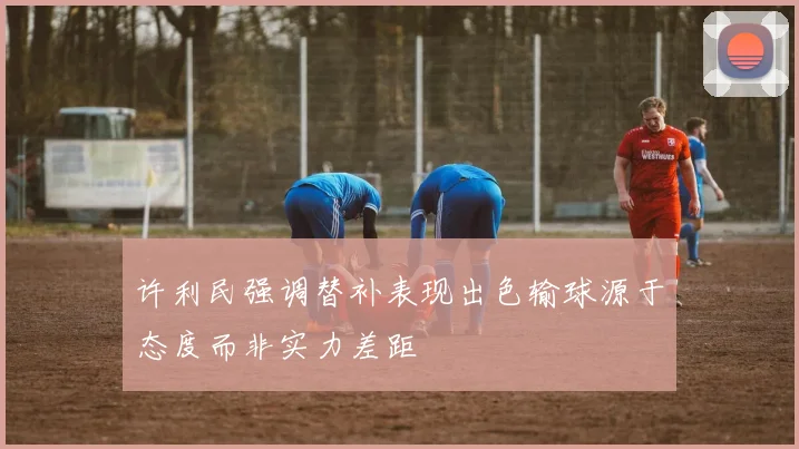 许利民强调替补表现出色输球源于态度而非实力差距