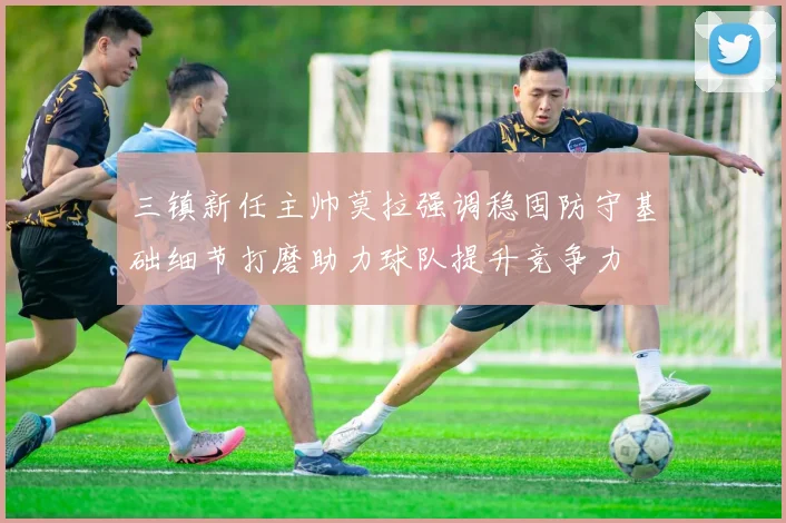 三镇新任主帅莫拉强调稳固防守基础细节打磨助力球队提升竞争力