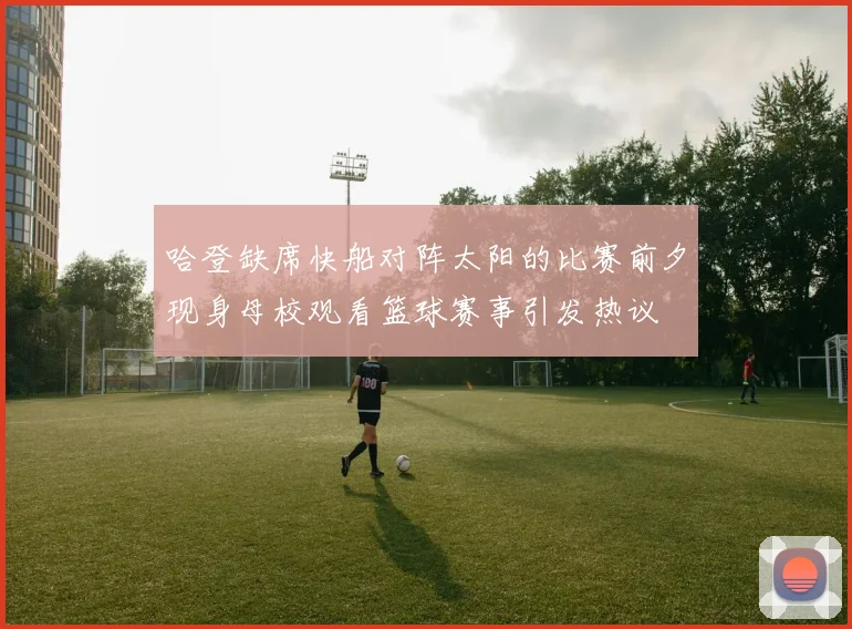 哈登缺席快船对阵太阳的比赛前夕现身母校观看篮球赛事引发热议