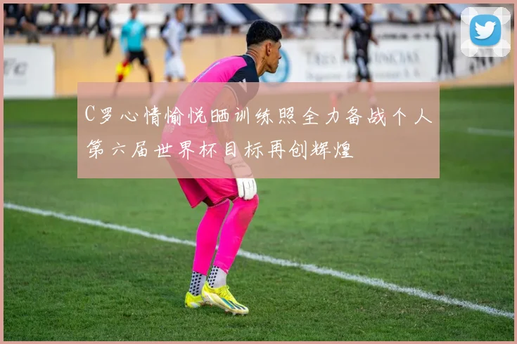C罗心情愉悦晒训练照全力备战个人第六届世界杯目标再创辉煌