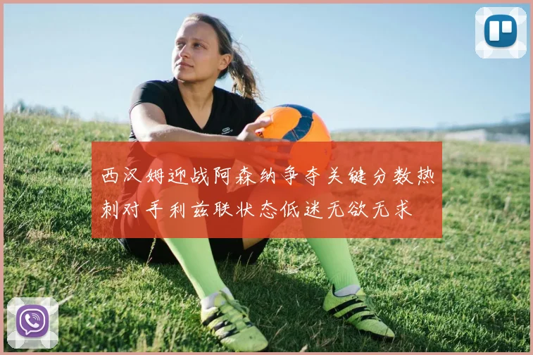西汉姆迎战阿森纳争夺关键分数热刺对手利兹联状态低迷无欲无求