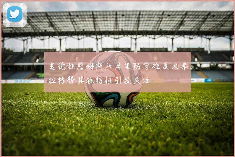 基德称詹姆斯和库里防守难度大弗拉格赞其独特性引发关注